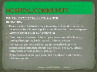 INFECTION PREVENTION AND CONTROL
DEFINITION
 This is a series of activities done to control or limit the transfer of
micro-organisms from one point to another or from person to person.
 MODES OF SPREAD AND CONTROL
 Direct contact- between infected person or susceptible host e.g.
turning clients giving baths, sex with infected person.
 Indirect contact- personal contact of susceptible host with
contaminated inanimate objects e.g. Needles, bed pans, urinals,
instruments, dressings, linen, dishes etc.
 Droplet contact in the eyes, nose, and mouth etc, dust contains
infectious agents.
11/6/2019prepared by JONES H.M-MBA
 