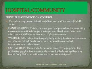PRINCIPLES OF INFECTION CONTROL
 Consider every person infectious [client and staff inclusive] (MoH,
2009).
 HAND WASHING- This is the most practical procedure for preventing
cross contamination from person to person. Hand wash before and
after contact with every client even if gloves are worn.
 WEAR GLOVES before touching anything wet eg. broken skin, mucous
membranes, blood fluids, secretions or excretions or soiled
instruments and other items.
 USE BARRIERS- These include personal protective equipment like
protective goggles, face masks and aprons if splashes or spills of any
blood, body fluids, secretions or excretion are anticipated.
11/6/2019prepared by JONES H.M-MBA
 