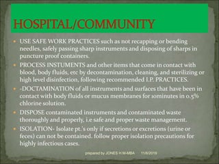  USE SAFE WORK PRACTICES such as not recapping or bending
needles, safely passing sharp instruments and disposing of sharps in
puncture proof containers.
 PROCESS INSTUMENTS and other items that come in contact with
blood, body fluids, etc by decontamination, cleaning, and sterilizing or
high level disinfection, following recommended I.P. PRACTICES.
 -DOCTAMINATION of all instruments and surfaces that have been in
contact with body fluids or mucus membranes for 10minutes in 0.5%
chlorine solution.
 DISPOSE contaminated instruments and contaminated waste
thoroughly and properly, i.e safe and proper waste management.
 ISOLATION- Isolate pt.'s only if secretions or excretions (urine or
feces) can not be contained. follow proper isolation precautions for
highly infectious cases.
11/6/2019prepared by JONES H.M-MBA
 