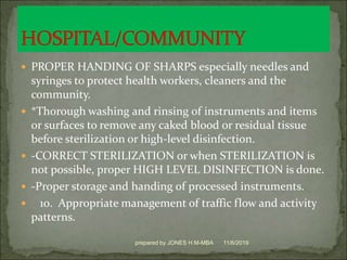 PROPER HANDING OF SHARPS especially needles and
syringes to protect health workers, cleaners and the
community.
 *Thorough washing and rinsing of instruments and items
or surfaces to remove any caked blood or residual tissue
before sterilization or high-level disinfection.
 -CORRECT STERILIZATION or when STERILIZATION is
not possible, proper HIGH LEVEL DISINFECTION is done.
 -Proper storage and handing of processed instruments.
 10. Appropriate management of traffic flow and activity
patterns.
11/6/2019prepared by JONES H.M-MBA
 