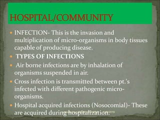  INFECTION- This is the invasion and
multiplication of micro-organisms in body tissues
capable of producing disease.
 TYPES OF INFECTIONS
 Air borne infections are by inhalation of
organisms suspended in air.
 Cross infection is transmitted between pt.'s
infected with different pathogenic micro-
organisms.
 Hospital acquired infections (Nosocomial)- These
are acquired during hospitalization.11/6/2019prepared by JONES H.M-MBA
 