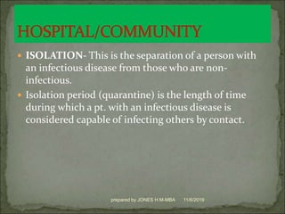 ISOLATION- This is the separation of a person with
an infectious disease from those who are non-
infectious.
 Isolation period (quarantine) is the length of time
during which a pt. with an infectious disease is
considered capable of infecting others by contact.
11/6/2019prepared by JONES H.M-MBA
 