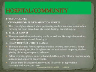 TYPES OF GLOVES
1. CLEAN/DISPOSABLE/EXAMINATION GLOVES
 This type of gloves is used when performing medical examinations or when
carrying out clean procedures like dump dusting, bed making etc.
2. STERILE GLOVES
 These are used when performing sterile procedures like surgical operations,
Lumber puncture, wound dressing etc.
3. HEAVY DUTY OR UTILITY GLOVES
 These are also used for clean procedures like cleaning instruments, dump
dusting mopping etc. If utility gloves are not available for mopping, double
gloving of clean gloves protects the user.
 Before removing gloves, immerse hands briefly in 0.5% chlorine or other locally
available and approved disinfectants.
 If gloves are to be discarded, remove and dispose in an appropriate
contaminated waste container.
11/6/2019prepared by JONES H.M-MBA
 