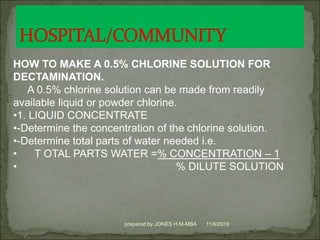 11/6/2019prepared by JONES H.M-MBA
HOW TO MAKE A 0.5% CHLORINE SOLUTION FOR
DECTAMINATION.
A 0.5% chlorine solution can be made from readily
available liquid or powder chlorine.
•1. LIQUID CONCENTRATE
•-Determine the concentration of the chlorine solution.
•-Determine total parts of water needed i.e.
• T OTAL PARTS WATER =% CONCENTRATION – 1
• % DILUTE SOLUTION
 