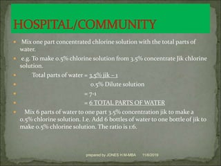  Mix one part concentrated chlorine solution with the total parts of
water.
 e.g. To make 0.5% chlorine solution from 3.5% concentrate Jik chlorine
solution.
 Total parts of water = 3.5% jik – 1
 0.5% Dilute solution
 = 7-1
 = 6 TOTAL PARTS OF WATER
 Mix 6 parts of water to one part 3.5% concentration jik to make a
0.5% chlorine solution. I.e. Add 6 bottles of water to one bottle of jik to
make 0.5% chlorine solution. The ratio is 1:6.
11/6/2019prepared by JONES H.M-MBA
 