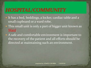  It has a bed, beddings, a locker, cardiac table and a
small cupboard or a ward robe.
 This small unit is only a part of bigger unit known as
Ward.
 A safe and comfortable environment is important to
the recovery of the patient and all efforts should be
directed at maintaining such an environment.
11/6/2019prepared by JONES H.M-MBA
 