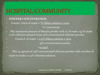  POWDER CONCENTRATION
 Grams/ Liters of water = % Dilute solution x 1000
 % Concentrate
 Mix measured amount of bleach powder with 1L of water, eg To make
0.5% chlorine solution from 35% concentrated chlorine powder.
 Grams/L of water = 0.5% Dilute solution x 1000
 35% concentrated powder
 =14.2g/L
 Mix 14.2grams of 35% concentrated chlorine powder with one liter of
water to make a 0.5% chlorine solution.
11/6/2019prepared by JONES H.M-MBA
 