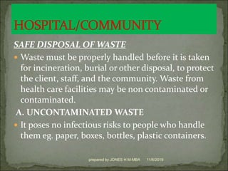 SAFE DISPOSAL OF WASTE
 Waste must be properly handled before it is taken
for incineration, burial or other disposal, to protect
the client, staff, and the community. Waste from
health care facilities may be non contaminated or
contaminated.
A. UNCONTAMINATED WASTE
 It poses no infectious risks to people who handle
them eg. paper, boxes, bottles, plastic containers.
11/6/2019prepared by JONES H.M-MBA
 