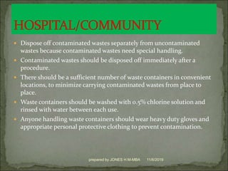  Dispose off contaminated wastes separately from uncontaminated
wastes because contaminated wastes need special handling.
 Contaminated wastes should be disposed off immediately after a
procedure.
 There should be a sufficient number of waste containers in convenient
locations, to minimize carrying contaminated wastes from place to
place.
 Waste containers should be washed with 0.5% chlorine solution and
rinsed with water between each use.
 Anyone handling waste containers should wear heavy duty gloves and
appropriate personal protective clothing to prevent contamination.
11/6/2019prepared by JONES H.M-MBA
 
