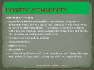 DISPOSAL OF WASTES
 proper disposal of contaminated waste minimizes the spread of
infection to health personal and to local community. The waste should
be buried or incinerated (burnt).The disposal sites should be fenced
with a gate and lock to prevent scavenging by both animals and people.
This is so because contaminated waste sites:
 Pose infection risks and fire hazards.
 Produce foul odors
 Attracts insects
 Are unsightly
 - Heavy duty gloves should be decontaminated and cleaned between
uses, and wash hands after handling contaminated wastes always.
11/6/2019prepared by JONES H.M-MBA
 