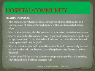 SHARPS DISPOSAL
 The principle for sharps disposal is to prevent potential injury and
transmission of disease through injury with a contaminated sharp
object.
 Sharps should always be disposed off in a puncture-resistant container.
 Sharps should be disposed off directly without manipulation eg. do not
recap, disconnect or bend needles. Only use one hand if there is need
to recap to avoid needle prick.
 Sharps containers should be readily available and conveniently located
so that workers do not have to carry sharp items any distance before
disposal.
 Do not over-fill the sharps containers to prevent needle stick injuries,
they should only be three quarters full.
11/6/2019prepared by JONES H.M-MBA
 