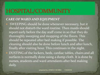 CARE OF WARD AND EQIUPMENT
 SWEEPING should be done whenever necessary, but it
should not disturb the ward routine. Then maids should
report early before the day staff come in so that they do
thoroughly sweeping and mopping of the floors. This
should be repeated after bed making if possible. The
cleaning should also be done before lunch and after lunch,
finally after visiting hour. This continues in the night.
 DUSTING of the lockers, beds, cardiac tables, chairs and all
surfaces is normally done using a dump cloth. It is done by
nurses, students and ward attendants after bed making
daily.
11/6/2019prepared by JONES H.M-MBA
 