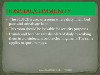  The SLUICE is area or a room where dirty linen, bed
pans and urinals are kept.
 This room should be lockable for security purposes.
 Urinals and bed pans are disinfected daily by soaking
them in a disinfectant before cleaning them. The same
applies to sputum mugs.
11/6/2019prepared by JONES H.M-MBA
 