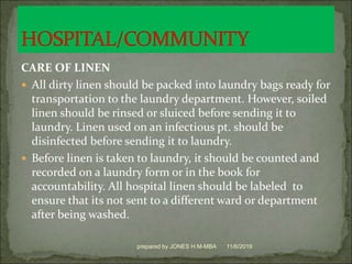 CARE OF LINEN
 All dirty linen should be packed into laundry bags ready for
transportation to the laundry department. However, soiled
linen should be rinsed or sluiced before sending it to
laundry. Linen used on an infectious pt. should be
disinfected before sending it to laundry.
 Before linen is taken to laundry, it should be counted and
recorded on a laundry form or in the book for
accountability. All hospital linen should be labeled to
ensure that its not sent to a different ward or department
after being washed.
11/6/2019prepared by JONES H.M-MBA
 