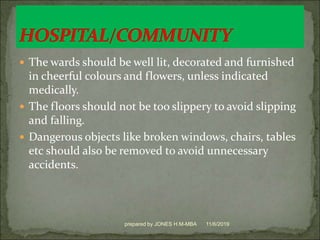  The wards should be well lit, decorated and furnished
in cheerful colours and flowers, unless indicated
medically.
 The floors should not be too slippery to avoid slipping
and falling.
 Dangerous objects like broken windows, chairs, tables
etc should also be removed to avoid unnecessary
accidents.
11/6/2019prepared by JONES H.M-MBA
 