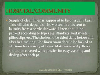  Supply of clean linen is supposed to be on a daily basis.
This will also depend on how often linen is sent to
laundry from a particular ward. Linen should be
packed according to types e.g. Blankets, bed sheets,
pillowslips etc. The shelves to be tided daily before and
after bed making. The linen room should be locked at
all times for security of linen. Mattresses and pillows
should be covered with plastics for easy washing and
drying after each pt.
11/6/2019prepared by JONES H.M-MBA
 