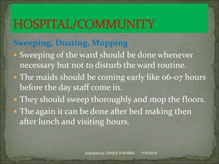 Sweeping, Dusting, Mopping
 Sweeping of the ward should be done whenever
necessary but not to disturb the ward routine.
 The maids should be coming early like 06-07 hours
before the day staff come in.
 They should sweep thoroughly and mop the floors.
 The again it can be done after bed making then
after lunch and visiting hours.
11/6/2019prepared by JONES H.M-MBA
 