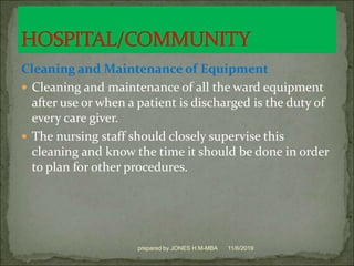 Cleaning and Maintenance of Equipment
 Cleaning and maintenance of all the ward equipment
after use or when a patient is discharged is the duty of
every care giver.
 The nursing staff should closely supervise this
cleaning and know the time it should be done in order
to plan for other procedures.
11/6/2019prepared by JONES H.M-MBA
 