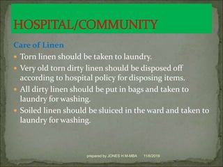 Care of Linen
 Torn linen should be taken to laundry.
 Very old torn dirty linen should be disposed off
according to hospital policy for disposing items.
 All dirty linen should be put in bags and taken to
laundry for washing.
 Soiled linen should be sluiced in the ward and taken to
laundry for washing.
11/6/2019prepared by JONES H.M-MBA
 