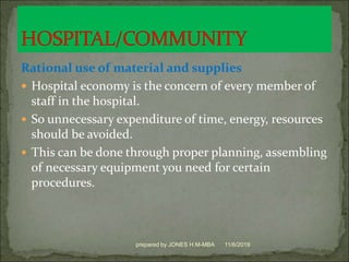 Rational use of material and supplies
 Hospital economy is the concern of every member of
staff in the hospital.
 So unnecessary expenditure of time, energy, resources
should be avoided.
 This can be done through proper planning, assembling
of necessary equipment you need for certain
procedures.
11/6/2019prepared by JONES H.M-MBA
 