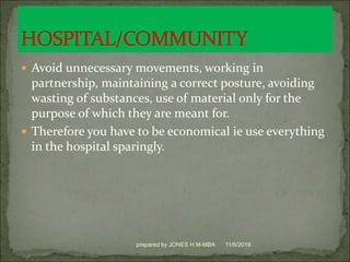  Avoid unnecessary movements, working in
partnership, maintaining a correct posture, avoiding
wasting of substances, use of material only for the
purpose of which they are meant for.
 Therefore you have to be economical ie use everything
in the hospital sparingly.
11/6/2019prepared by JONES H.M-MBA
 