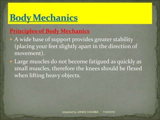 Principles of Body Mechanics
 A wide base of support provides greater stability
(placing your feet slightly apart in the direction of
movement).
 Large muscles do not become fatigued as quickly as
small muscles, therefore the knees should be flexed
when lifting heavy objects.
11/6/2019prepared by JONES H.M-MBA
 