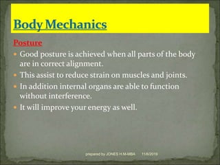 Posture
 Good posture is achieved when all parts of the body
are in correct alignment.
 This assist to reduce strain on muscles and joints.
 In addition internal organs are able to function
without interference.
 It will improve your energy as well.
11/6/2019prepared by JONES H.M-MBA
 