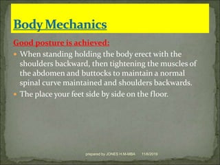 Good posture is achieved:
 When standing holding the body erect with the
shoulders backward, then tightening the muscles of
the abdomen and buttocks to maintain a normal
spinal curve maintained and shoulders backwards.
 The place your feet side by side on the floor.
11/6/2019prepared by JONES H.M-MBA
 