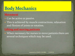 Movement
 Can be active or passive.
 This is achieved by muscle contractions, relaxation
and flexion of joints or rotation.
Lifting and moving patients
 When necessary for nurses to move patients there are
several techniques which may be used.
11/6/2019prepared by JONES H.M-MBA
 