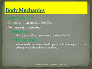 Cradle /Orthodox
 Almost similar to shoulder lift.
 Two nurses are needed.
 Indications
 Mostly used where one can not use shoulder lift.
Mechanicals
 When machines are used to lift patients from one place to the
other, privacy should be maintained.
11/6/2019prepared by JONES H.M-MBA
 