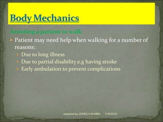 Assisting a patient to walk
 Patient may need help when walking for a number of
reasons:
 Due to long illness
 Due to partial disability e.g having stroke
 Early ambulation to prevent complications
11/6/2019prepared by JONES H.M-MBA
 