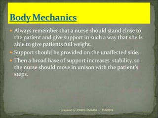  Always remember that a nurse should stand close to
the patient and give support in such a way that she is
able to give patients full weight.
 Support should be provided on the unaffected side.
 Then a broad base of support increases stability, so
the nurse should move in unison with the patient’s
steps.
11/6/2019prepared by JONES H.M-MBA
 