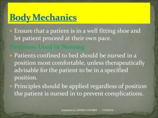  Ensure that a patient is in a well fitting shoe and
let patient proceed at their own pace.
Positions Used in Nursing
 Patients confined to bed should be nursed in a
position most comfortable, unless therapeutically
advisable for the patient to be in a specified
position.
 Principles should be applied regardless of position
the patient is nursed in to prevent complications.
11/6/2019prepared by JONES H.M-MBA
 