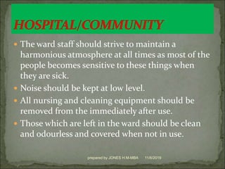  The ward staff should strive to maintain a
harmonious atmosphere at all times as most of the
people becomes sensitive to these things when
they are sick.
 Noise should be kept at low level.
 All nursing and cleaning equipment should be
removed from the immediately after use.
 Those which are left in the ward should be clean
and odourless and covered when not in use.
11/6/2019prepared by JONES H.M-MBA
 