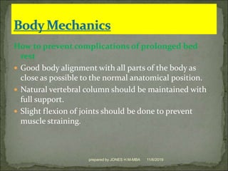 How to prevent complications of prolonged bed
rest
 Good body alignment with all parts of the body as
close as possible to the normal anatomical position.
 Natural vertebral column should be maintained with
full support.
 Slight flexion of joints should be done to prevent
muscle straining.
11/6/2019prepared by JONES H.M-MBA
 