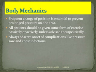  Frequent change of position is essential to prevent
prolonged pressure on one area.
 All patients should be given some form of exercise
passively or actively, unless advised therapeutically.
 Always observe onset of complications like pressure
sore and chest infections.
11/6/2019prepared by JONES H.M-MBA
 