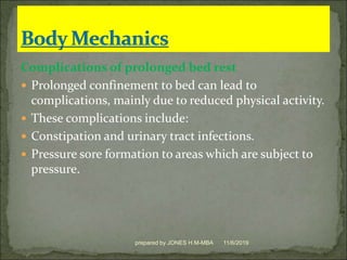 Complications of prolonged bed rest
 Prolonged confinement to bed can lead to
complications, mainly due to reduced physical activity.
 These complications include:
 Constipation and urinary tract infections.
 Pressure sore formation to areas which are subject to
pressure.
11/6/2019prepared by JONES H.M-MBA
 