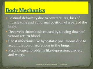  Postural deformity due to contractures, loss of
muscle tone and abnormal position of a part of the
body.
 Deep vein thrombosis caused by slowing down of
venous return blood.
 Chest infections like hypostatic pneumonia due to
accumulation of secretions in the lungs.
 Pyschological problems like depression, anxiety
and worry.
11/6/2019prepared by JONES H.M-MBA
 