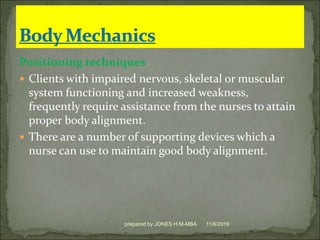 Positioning techniques
 Clients with impaired nervous, skeletal or muscular
system functioning and increased weakness,
frequently require assistance from the nurses to attain
proper body alignment.
 There are a number of supporting devices which a
nurse can use to maintain good body alignment.
11/6/2019prepared by JONES H.M-MBA
 