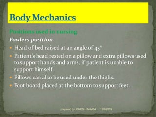 Positions used in nursing
Fowlers position
 Head of bed raised at an angle of 45*
 Patient’s head rested on a pillow and extra pillows used
to support hands and arms, if patient is unable to
support himself.
 Pillows can also be used under the thighs.
 Foot board placed at the bottom to support feet.
11/6/2019prepared by JONES H.M-MBA
 