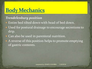 Trendelenburg position
 Entire bed tilted down with head of bed down.
 Used for postural drainage to encourage secretions to
drip.
 Can also be used in parenteral nutrition.
 A reverse of this position helps to promote emptying
of gastric contents.
11/6/2019prepared by JONES H.M-MBA
 