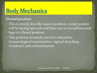 Dorsal position
 This is merely less like supine position, except patient
will be facing upwards and have one or two pillows and
legs in a flexed position.
 This position is mainly used for relaxation,
Gynaecological examination, vaginal douching
(washout) and catheterisation.
11/6/2019prepared by JONES H.M-MBA
 