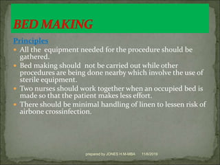 Principles
 All the equipment needed for the procedure should be
gathered.
 Bed making should not be carried out while other
procedures are being done nearby which involve the use of
sterile equipment.
 Two nurses should work together when an occupied bed is
made so that the patient makes less effort.
 There should be minimal handling of linen to lessen risk of
airbone crossinfection.
11/6/2019prepared by JONES H.M-MBA
 