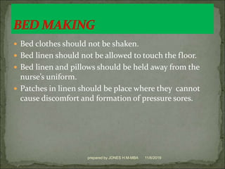  Bed clothes should not be shaken.
 Bed linen should not be allowed to touch the floor.
 Bed linen and pillows should be held away from the
nurse’s uniform.
 Patches in linen should be place where they cannot
cause discomfort and formation of pressure sores.
11/6/2019prepared by JONES H.M-MBA
 