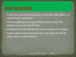  Used linen should be placed on the bed side chair or a
soiled linen container.
 When making an occupied bed, ensure that the
patient is covered at all time.
 Finished bed should be free from cresses or wrinkles.
 Linen taken to the bed side but not used should be
taken back to the laundry.
11/6/2019prepared by JONES H.M-MBA
 