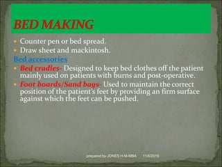  Counter pen or bed spread.
 Draw sheet and mackintosh.
Bed accessories
 Bed cradles- Designed to keep bed clothes off the patient
mainly used on patients with burns and post-operative.
 Foot boards/Sand bags- Used to maintain the correct
position of the patient’s feet by providing an firm surface
against which the feet can be pushed.
11/6/2019prepared by JONES H.M-MBA
 