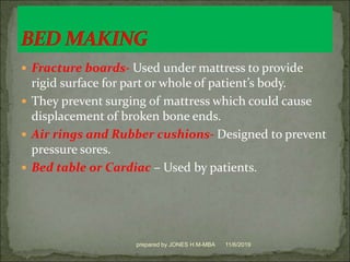  Fracture boards- Used under mattress to provide
rigid surface for part or whole of patient’s body.
 They prevent surging of mattress which could cause
displacement of broken bone ends.
 Air rings and Rubber cushions- Designed to prevent
pressure sores.
 Bed table or Cardiac – Used by patients.
11/6/2019prepared by JONES H.M-MBA
 