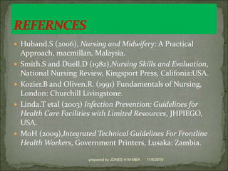  Huband.S (2006), Nursing and Midwifery: A Practical
Approach, macmillan, Malaysia.
 Smith.S and Duell.D (1982),Nursing Skills and Evaluation,
National Nursing Review, Kingsport Press, Califonia:USA.
 Kozier.B and Oliven.R. (1991) Fundamentals of Nursing,
London: Churchill Livingstone.
 Linda.T etal (2003) Infection Prevention: Guidelines for
Health Care Facilities with Limited Resources, JHPIEGO,
USA.
 MoH (2009),Integrated Technical Guidelines For Frontline
Health Workers, Government Printers, Lusaka: Zambia.
11/6/2019prepared by JONES H.M-MBA
 