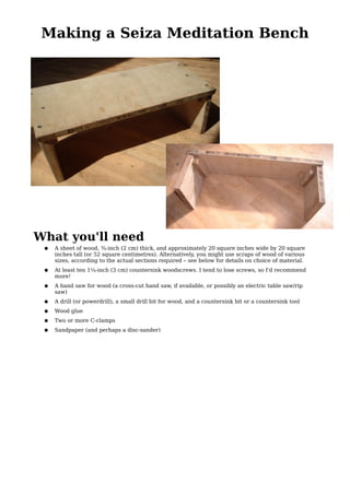 Making a Seiza Meditation Bench




What you'll need
 ●   A sheet of wood, ¾-inch (2 cm) thick, and approximately 20 square inches wide by 20 square
     inches tall (or 52 square centimetres). Alternatively, you might use scraps of wood of various
     sizes, according to the actual sections required – see below for details on choice of material.
 ●   At least ten 1¼-inch (3 cm) countersink woodscrews. I tend to lose screws, so I'd recommend
     more!
 ●   A hand saw for wood (a cross-cut hand saw, if available, or possibly an electric table saw/rip
     saw)
 ●   A drill (or powerdrill), a small drill bit for wood, and a countersink bit or a countersink tool
 ●   Wood glue
 ●   Two or more C-clamps
 ●   Sandpaper (and perhaps a disc-sander)
 