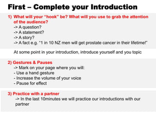 First – Complete your Introduction
1) What will your “hook” be? What will you use to grab the attention
of the audience?
-> A question?
-> A statement?
-> A story?
-> A fact e.g. “1 in 10 NZ men will get prostate cancer in their lifetime!”
At some point in your introduction, introduce yourself and you topic
2) Gestures & Pauses
-> Mark on your page where you will:
- Use a hand gesture
- Increase the volume of your voice
- Pause for effect
3) Practice with a partner
-> In the last 10minutes we will practice our introductions with our
partner
 